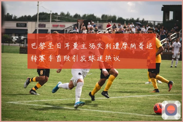 巴黎圣日耳曼主场失利遭摩纳哥逆转赛季首败引发球迷热议