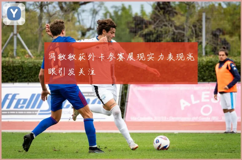 冯敏敏获外卡参赛展现实力表现亮眼引发关注