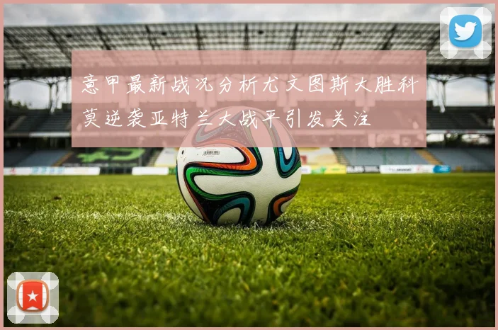 意甲最新战况分析尤文图斯大胜科莫逆袭亚特兰大战平引发关注