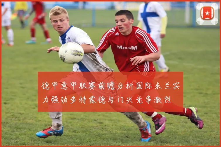 德甲意甲联赛前瞻分析国际米兰实力强劲多特蒙德与门兴竞争激烈