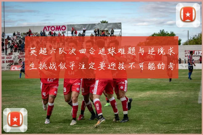 英超六队次回合进球难题与逆境求生挑战似乎注定要迎接不可能的考验