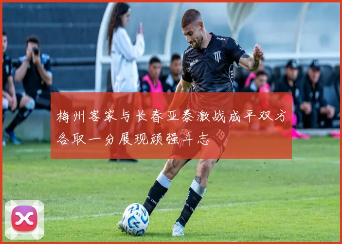 梅州客家与长春亚泰激战成平双方各取一分展现顽强斗志