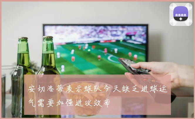 安切洛蒂表示球队今天缺乏进球运气需要加强进攻效率